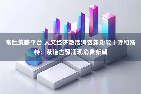 常胜策略平台 人文经济激活消费新动能丨呼和浩特：茶道古驿涌现消费新潮