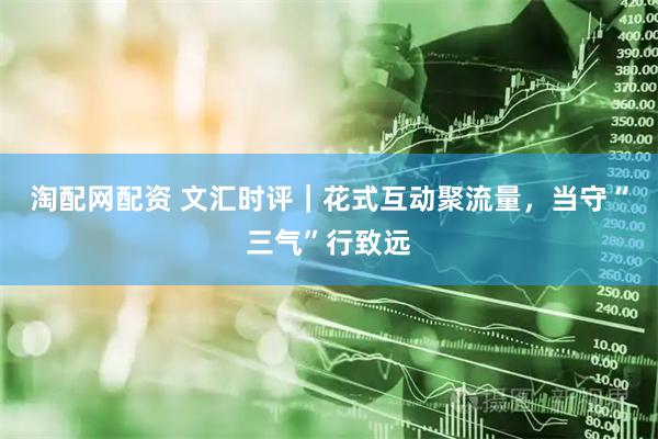 淘配网配资 文汇时评｜花式互动聚流量，当守“三气”行致远
