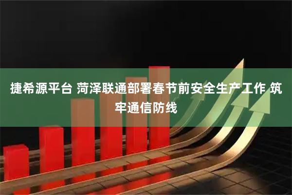 捷希源平台 菏泽联通部署春节前安全生产工作 筑牢通信防线