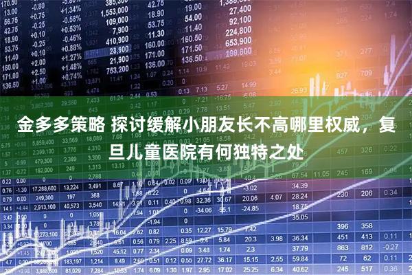 金多多策略 探讨缓解小朋友长不高哪里权威，复旦儿童医院有何独特之处