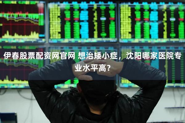 伊春股票配资网官网 想治矮小症，沈阳哪家医院专业水平高？